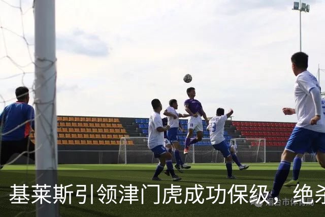 基莱斯引领津门虎成功保级，绝杀时刻留名场史